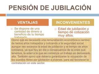 PENSIÓN DE JUBILACIÓN
 Se dispone de una
cantidad de dinero a
beneficio de tu tiempo
trabajado.
 Edad de jubilación y
tiempo de cotización
muy altos.
VENTAJAS INCONVENIENTES
Opino que es necesario una remuneración económica a cambio
de tantos años trabajados y cotizando a la seguridad social,
aunque veo excesiva la edad de jubilación y el tiempo de años
cotizados, ya que hoy en día a consecuencia de la crisis que
tenemos, la edad a la que se comienza un trabajo es demasiado
alta. También opino que debería garantizarse la ocupación de
los puestos libres por jubilación a jóvenes, para así favorecer la
contratación en este sector.
 