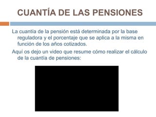 CUANTÍA DE LAS PENSIONES
La cuantía de la pensión está determinada por la base
reguladora y el porcentaje que se aplica a la misma en
función de los años cotizados.
Aquí os dejo un video que resume cómo realizar el cálculo
de la cuantía de pensiones:
 