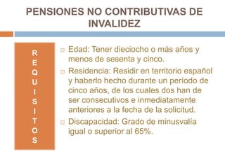 PENSIONES NO CONTRIBUTIVAS DE
INVALIDEZ
R
E
Q
U
I
S
I
T
O
S
 Edad: Tener dieciocho o más años y
menos de sesenta y cinco.
 Residencia: Residir en territorio español
y haberlo hecho durante un período de
cinco años, de los cuales dos han de
ser consecutivos e inmediatamente
anteriores a la fecha de la solicitud.
 Discapacidad: Grado de minusvalía
igual o superior al 65%.
 