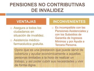 PENSIONES NO CONTRIBUTIVAS
DE INVALIDEZ
 Asegura a todos los
ciudadanos en
situación de invalidez.
 Asistencia médico-
farmacéutica gratuita.
 Es incompatible con las
Pensiones Asistenciales y
con los Subsidios de
Garantía de Ingresos
Mínimos y por Ayuda a
Tercera Persona.
VENTAJAS INCONVENIENTES
Opino que es una prestación que puede servir de
cobertura y ayudar económicamente a aquellas
personas limitadas a la hora de realizar un
trabajo, y así poder cubrir sus necesidades y vivir
de forma digna.
 