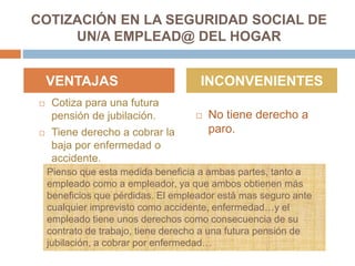 COTIZACIÓN EN LA SEGURIDAD SOCIAL DE
UN/A EMPLEAD@ DEL HOGAR
 Cotiza para una futura
pensión de jubilación.
 Tiene derecho a cobrar la
baja por enfermedad o
accidente.
 No tiene derecho a
paro.
VENTAJAS INCONVENIENTES
Pienso que esta medida beneficia a ambas partes, tanto a
empleado como a empleador, ya que ambos obtienen más
beneficios que pérdidas. El empleador está mas seguro ante
cualquier imprevisto como accidente, enfermedad…y el
empleado tiene unos derechos como consecuencia de su
contrato de trabajo, tiene derecho a una futura pensión de
jubilación, a cobrar por enfermedad…
 