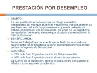 PRESTACIÓN POR DESEMPLEO
 OBJETO:
Es una prestación económica que se otorga a aquellos
trabajadores del mar que pudiendo y queriendo trabajar, pierden su
empleo o ven reducida temporalmente su jornada ordinaria de
trabajo, al menos en una tercera parte, en virtud de un expediente
de regulación de empleo siempre que el salario sea reducido en la
misma proporción.
 BENEFICIARIOS:
Todos los trabajadores por cuenta ajena, tanto los retribuidos a
salario como los retribuidos a la parte, que tengan previsto cotizar
por la contingencia de Desempleo.
 CUANTÍAS:
 70% de la Base Reguladora durante los 180 primeros días.
 50% de la Base Reguladora durante el resto de la prestación.
La cuantía de la prestación, en ningún caso, podrá ser superior o
inferior a unos importes establecidos.
 