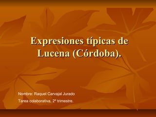 Expresiones típicas de
        Lucena (Córdoba).


Nombre: Raquel Carvajal Jurado
Tarea colaborativa, 2º trimestre.
 