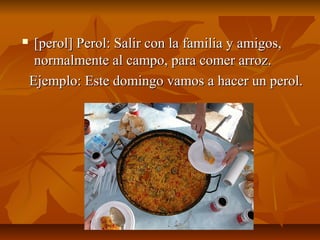     [perol] Perol: Salir con la familia y amigos,
     normalmente al campo, para comer arroz.
    Ejemplo: Este domingo vamos a hacer un perol.
 