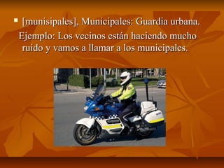     [munisipales], Municipales: Guardia urbana.
    Ejemplo: Los vecinos están haciendo mucho
     ruido y vamos a llamar a los municipales.
 