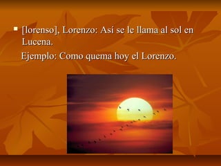    [lorenso], Lorenzo: Así se le llama al sol en
    Lucena.
    Ejemplo: Como quema hoy el Lorenzo.
 