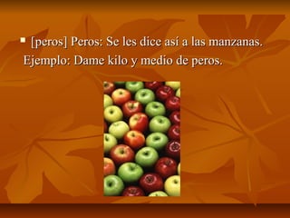 [peros] Peros: Se les dice así a las manzanas.
Ejemplo: Dame kilo y medio de peros.
 