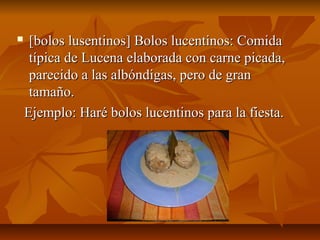     [bolos lusentinos] Bolos lucentinos: Comida
     típica de Lucena elaborada con carne picada,
     parecido a las albóndigas, pero de gran
     tamaño.
    Ejemplo: Haré bolos lucentinos para la fiesta.
 
