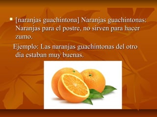     [naranjas guachintona] Naranjas guachintonas:
     Naranjas para el postre, no sirven para hacer
     zumo.
    Ejemplo: Las naranjas guachintonas del otro
     día estaban muy buenas.
 