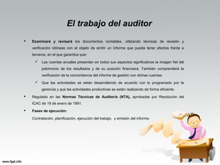 El trabajo del auditor
 Examinará y revisará los documentos contables, utilizando técnicas de revisión y
verificación idóneas con el objeto de emitir un informe que pueda tener efectos frente a
terceros, en el que garantice que:
 Las cuentas anuales presentan en todos sus aspectos significativos la imagen fiel del
patrimonio de los resultados y de su posición financiera. También comprenderá la
verificación de la concordancia del informe de gestión con dichas cuentas.
 Que las actividades se están desarrollando de acuerdo con lo programado por la
gerencia y que las actividades productivas se están realizando de forma eficiente.
 Regulado en las Normas Técnicas de Auditoría (NTA), aprobadas por Resolución del
ICAC de 19 de enero de 1991.
 Fases de ejecución:
Contratación, planificación, ejecución del trabajo, y emisión del informe.
 