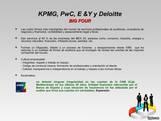 Las cuatro firmas más importantes del mundo de servicios profesionales de auditorias, consultoría de
negocios y financiera, contabilidad y asesoramiento legal y fiscal.
 Dan servicios al 90 % de las empresas del IBEX 35, sectores como; consumo, industria, energía y
recursos naturales, financiero, infraestructuras, sanidad, etc.
 Forman un Oligopolio, debido a un proceso de fusiones y desapariciones desde 1986, que ha
reducido a un cuarteto de firmas de auditoria que se encargan de revisar las cuentas de las mayores
compañías del mundo.
 Cultura empresarial:
- Integridad, respeto y trabajo en equipo
- Código de conducta interna, formación de profesionales y orientación al cliente.
- Calidad, transparencia e independencia en el trabajo y respeto a las normas éticas.
 Escándalos:
KPMG, PwC, E &Y y Deloitte
BIG FOURBIG FOUR
no detectó ninguna irregularidad en las cuentas de la CAM (Caja
Mediterránea) en los últimos 20 años. Entidad financiera intervenida por el
Banco de España y cuya situación de insolvencia no fue detectada por el
auditor que firmó sus cuentas sin salvedades. Expansión
 