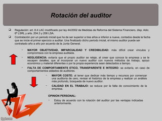 Rotación del auditor
 Regulación: art. 8.4 LAC modificado por ley 44/2002 de Medidas de Reforma del Sistema Financiero, disp. Adic.
6ª LSRL y arts. 204.3 y 206 LSA.
 Contratación por un periodo inicial que ha de ser superior a tres años e inferior a nueve, contados desde la fecha
que se inicie el primer ejercicio a auditar. Una finalizado dicho periodo inicial, el mismo auditor puede ser
contratado año a año por acuerdo de la Junta General.
­ MAYOR OBJETIVIDAD, IMPARCIALIDAD Y CREDIBILIDAD: más difícil crear vinculos y
compromisos con la empresa auditada.
­ NEGLIGENCIA: evitaría que el propio auditor se relaje, al creer que conoce la empresa y se le
escapen detalles, que al incorporar un nuevo auditor con nuevos métodos de trabajo, apoyo
económico y material diferentes o por la propia experiencia sean detectados a tiempo.
­ FALTA DE COMPORTAMIENTS ETICO, TRANSPARENTE E INTEGRO: se evitaría, en caso de
comportamientos aislados de auditores.
­ MAYOR COSTE: al tener que dedicar más tiempo y recursos por comenzar
una auditoría de cero, revisar el histórico de la empresa y realizar un análisis
más profundo, búsqueda de nuevo auditor.
­ CALIDAD EN EL TRABAJO: se reduce por la falta de conocimiento de la
empresa.
OPINION PERSONAL:
­ Estoy de acuerdo con la rotación del auditor por las ventajas indicadas
anteriormente.
 