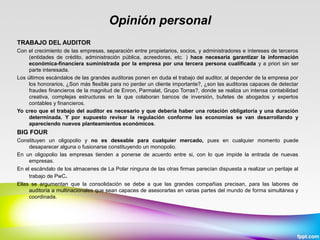 Opinión personal
TRABAJO DEL AUDITOR
Con el crecimiento de las empresas, separación entre propietarios, socios, y administradores e intereses de terceros
(entidades de crédito, administración pública, acreedores, etc. ) hace necesaria garantizar la información
económica-financiera suministrada por la empresa por una tercera persona cualificada y a priori sin ser
parte interesada.
Los últimos escándalos de las grandes auditoras ponen en duda el trabajo del auditor, al depender de la empresa por
los honorarios, ¿Son más flexible para no perder un cliente importante?, ¿son las auditoras capaces de detectar
fraudes financieros de la magnitud de Enron, Parmalat, Grupo Torras?, donde se realiza un intensa contabilidad
creativa, complejas estructuras en la que colaboran bancos de inversión, bufetes de abogados y expertos
contables y financieros.
Yo creo que el trabajo del auditor es necesario y que debería haber una rotación obligatoria y una duración
determinada. Y por supuesto revisar la regulación conforme las economías se van desarrollando y
apareciendo nuevos planteamientos económicos.
BIG FOUR
Constituyen un oligopolio y no es deseable para cualquier mercado, pues en cualquier momento puede
desaparecer alguna o fusionarse constituyendo un monopolio.
En un oligopolio las empresas tienden a ponerse de acuerdo entre si, con lo que impide la entrada de nuevas
empresas.
En el escándalo de los almacenes de La Polar ninguna de las otras firmas parecían dispuesta a realizar un peritaje al
trabajo de PwC.
Ellas se argumentan que la consolidación se debe a que las grandes compañias precisan, para las labores de
auditoría a multinacionales que sean capaces de asesorarlas en varias partes del mundo de forma simultánea y
coordinada.
 