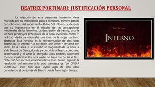 BEATRIZ PORTINARI; JUSTIFICACIÓN PERSONAL
La elección de este personaje femenino viene
marcada por su importancia para la literatura, primero para la
consolidación del movimiento Dolce Stil Nouvo, y después
por su importancia en el estudio de las concepciones
medievales de lo femenino. La descripción de Beatriz, una de
los tres personajes principales de la obra, evidencia cómo en
la Edad Media se elaboraba una idea de la mujer un tanto
abstracta. Esta heroína, es la representación de dos ideas
abstractas: la belleza y la salvación (por amor y cercanía con
Dios). En la Tarea 3, se estudió un fragmento de la obra La
Vida Nouva de Dante, donde ya describía a Beatriz como algo
sobrenatural y el amor le otorgaba unos poderes superiores
(donna angelicata). Por otra parte, no hace mucho leí el libro
“Inferno” del escritor estadounidense Dan Brown, ligando la
resolución del misterio a la obra dantesca de “LA DIVINA
COMEDIA”, esto hizo que leyera algo de esta obra,
conociendo el personaje de Beatriz desde hace algún tiempo.
 
