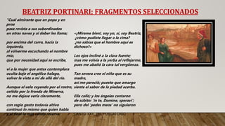 BEATRIZ PORTINARI; FRAGMENTOS SELECCIONADOS
“Cual almirante que en popa y en
proa
pasa revista a sus subordinados
en otras naves y al deber les llama;
por encima del carro, hacia la
izquierda,
al volverme escuchando el nombre
mío,
que por necesidad aquí se escribe,
vi a la mujer que antes contemplara
oculta bajo el angélico halago,
volver la vista a mí de allá del río.
Aunque el velo cayendo por el rostro,
ceñido por la fronda de Minerva,
no me dejase verla claramente,
con regio gesto todavía altivo
continuó lo mismo que quien habla
y al final lo más cálido reserva:
«¡Mírame bien!, soy yo, sí, soy Beatriz,
¿cómo pudiste llegar a la cima?
¿no sabías que el hombre aquí es
dichoso?»
Los ojos incliné a la clara fuente;
mas me volvía a la yerba al reflejarme,
pues me abatió la cara tal vergüenza.
Tan severa cree el niño que es su
madre,
así me pareció; puesto que amargo
siente el sabor de la piedad acerba.
Ella calló; y los ángeles cantaron
de súbito: 'in te, Domine, speravi';
pero del ‘pedes meos’ no siguieron
CANTO XXX, DEL PURGATORIO.
 