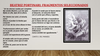 BEATRIZ PORTINARI; FRAGMENTOS SELECCIONADOS
" En las eternas ruedas por completo
fija estaba Beatriz: y yo mis ojos
fijaba en ella, lejos de la altura.
Por dentro me volví, al mirarla,
como
Glauco al probar la hierba que
consorte
en el mar de los otros dioses le hizo.
Trashumanarse referir per verba
no se puede; así pues baste este
ejemplo
a quien tal experiencia dé la gracia.
Si estaba sólo con lo que primero
de mí creaste, amor que el cielo
riges,
lo sabes tú, pues con tu luz me
alzaste.
Cuando la rueda que tú haces eterna
al desearte, mi atención llamó
con el canto que afinas y repartes,
tanta parte del cielo vi encenderse
por la llama del sol, que lluvia o río
nunca hicieron un lago tan extenso.
La novedad del son y el gran destello
de su causa, un anhelo me
inflamaron
nunca sentido tan agudamente.”
CANTO I, DEL PARAISO.
 