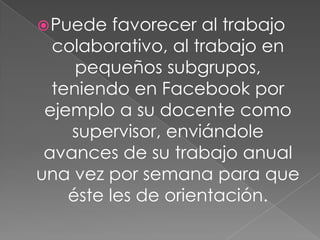 Puede favorecer al trabajo
colaborativo, al trabajo en
pequeños subgrupos,
teniendo en Facebook por
ejemplo a su docente como
supervisor, enviándole
avances de su trabajo anual
una vez por semana para que
éste les de orientación.
 