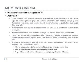 MOMENTO INICIAL Planteamiento de la tarea (sesión 8). Actividad: Se les comenta a los alumnos y alumnas, que cada una de las esquinas de la clase es un lugar de reunión para un grupo de animales (mamíferos domésticos y salvajes y aves domesticas y salvajes), cada esquina tendrá un cartel donde se pueda leer que grupo debe estar allí. Posteriormente se le reparte a cada alumno/a una ficha con el nombre de un animal con su imagen. A la señal del maestro cada alumno/a se dirige a la esquina donde crea conveniente. Luego cada alumno irá mostrando su ficha y explicando porque ha elegido esa esquina, expresando verbalmente algunas de las características de los mamíferos y aves vistas en clase. Al terminar cada alumno realizará en un folio partido separado en cuatro cuadros un pequeño “zoo”, donde se les pedirá: Que en cada esquina debe haber un animal de cada tipo de los que hemos visto. Que se valorará que no dibujen el que les ha tocado en la ficha. Y que debajo de cada animal deben poner de que tipo es y el nombre del animal. Cristian Jiménez López 
