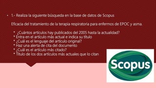 • 1.- Realiza la siguiente búsqueda en la base de datos de Scopus
Eficacia del tratamiento de la terapia respiratoria para enfermos de EPOC y asma.
* ¿Cuántos artículos hay publicados del 2005 hasta la actualidad?
* Entra en el artículo más actual e indica su título
* ¿Cuál es el lenguaje del artículo original?
* Haz una alerta de cita del documento
* ¿Cuál es el artículo más citado?
* Título de los dos artículos más actuales que lo citan
 