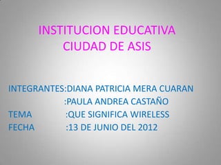 INSTITUCION EDUCATIVA
          CIUDAD DE ASIS


INTEGRANTES:DIANA PATRICIA MERA CUARAN
           :PAULA ANDREA CASTAÑO
TEMA        :QUE SIGNIFICA WIRELESS
FECHA       :13 DE JUNIO DEL 2012
 