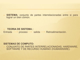    SISTEMA: conjunto de partes interrelacionadas entre si para
    lograr un bien común.



  TEORIA DE SISTEMA :
Entrada    proceso     salida       Retroalimentación.



SISTEMAS DE COMPUTO:
 CONJUNTO DE PARTES INTERRELACIONADAS, HARDWARE,
  SOFTWARE Y DE RECURSO HUMANO (HUMANWARE).
 