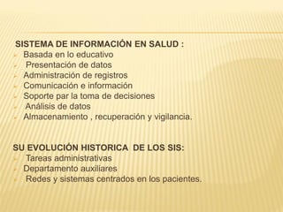 SISTEMA DE INFORMACIÓN EN SALUD :
 Basada en lo educativo
 Presentación de datos
 Administración de registros
 Comunicación e información
 Soporte par la toma de decisiones
 Análisis de datos
 Almacenamiento , recuperación y vigilancia.




SU EVOLUCIÓN HISTORICA DE LOS SIS:
 Tareas administrativas
 Departamento auxiliares
 Redes y sistemas centrados en los pacientes.
 