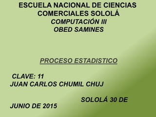 COMPUTACIÓN III
OBED SAMINES
PROCESO ESTADISTICO
CLAVE: 11
JUAN CARLOS CHUMIL CHUJ
SOLOLÁ 30 DE
JUNIO DE 2015
ESCUELA NACIONAL DE CIENCIAS
COMERCIALES SOLOLÁ
 