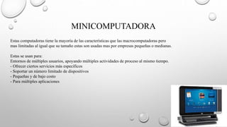 MINICOMPUTADORA
Estas computadoras tiene la mayoría de las características que las macrocomputadoras pero
mas limitadas al igual que su tamaño estas son usadas mas por empresas pequeñas o medianas.
Estas se usan para:
Entornos de múltiples usuarios, apoyando múltiples actividades de proceso al mismo tiempo.
- Ofrecer ciertos servicios más específicos
- Soportar un número limitado de dispositivos
- Pequeñas y de bajo costo
- Para múltiples aplicaciones
 