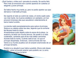 -¡Qué fuertes y viriles son!- pensaba la sirenita. Se sentía feliz.
   Pero más se emocionó aún cuando apareció en cubierta un
   elegante y joven príncipe.

   Se había hecho muy tarde ya, pero no podía apartar sus ojos
   del barco ni del bello príncipe.

   De repente el cielo se cubrió de nubes, el viento sopló cada
   vez más fuerte, los truenos estallaron en estrépito y el mar
   provocó inmensas olas que sacudieron violentamente el
   barco hasta hundirlo.

   La sirenita nadó precipitadamente para salvar el príncipe.
   Sostuvo su cabeza sobre las olas, dejando que la corriente
   les llevase hasta la costa.
   Arrastrándose pudo dejarlo sobre la arena de la playa. Le
   acarició y le besó con mucha ternura. Se quedó a su lado
   cuidándolo, cantando para él las más bellas canciones
   durante toda la noche. Cuándo salió el sol, vio que el
   príncipe despertaba. Entonces, volvió al fondo del mar.
   Volvió a su mundo acuático con el corazón enamorado de un
   príncipe terrestre.
   Explicó a su abuela lo que había sucedido. Ahora solo deseo
   -le dijo- volver al mundo exterior para poderlo ver. Lo amo.
   Deseo vivir con él en la tierra!
 