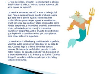    -¿Pero qué dices, chiquita? -la interrumpió la abuela
    muy irritada- tu vida, tu mundo, somos nosotros. ¡Ni
    se te ocurra tal tontería!.

    La sirenita, entonces, decidió ir a ver a la bruja del
    mar. Pese a la repugnancia que le producía, sabía
    que solo ella la podría ayudar. Nadó hacia las
    profundidades pasando por aguas arremolinadas,
    cruzó por entre las piedras y algas enroscadas como
    verdes serpientes, y finalmente encontró el cubil de la
    bruja, rodeada de peces con ojos punzantes,
    tiburones y serpientes. Allá la bruja le dio un brebaje
    que le permitiría cambiar su cola por unas piernas,
    para poder salir en la superficie.

    La sirenita tomó el brebaje y nadó hasta la superficie.
    Mientras subía sintió un horrible dolor en su cola de
    pez. Cuando llegó a la costa tenía dos bonitas
    piernas. Quiso cantar de felicidad, pero la bruja le
    había robado, de pasada, su bella voz. Se reclinó en
    la arena recordando a su amado y se durmió. Cuando
    despertó, a su lado estaba su príncipe, más bello y
    radiante que nunca.
 