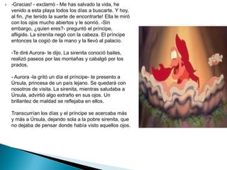   -Gracias! - exclamó - Me has salvado la vida, he
    venido a esta playa todos los días a buscarte. Y hoy,
    al fin, ¡he tenido la suerte de encontrarte! Ella le miró
    con los ojos mucho abiertos y le sonrió. -Sin
    embargo, ¿quien eres?- preguntó el príncipe,
    afligido. La sirenita negó con la cabeza. El príncipe
    entonces la cogió de la mano y la llevó al palacio.

    -Te diré Aurora- le dijo. La sirenita conoció bailes,
    realizó paseos por las montañas y cabalgó por los
    prados.

    - Aurora -la gritó un día el príncipe- te presento a
    Úrsula, princesa de un país lejano. Se quedará con
    nosotros de visita. La sirenita, mientras saludaba a
    Úrsula, advirtió algo extraño en sus ojos. Un
    brillantez de maldad se reflejaba en ellos.

    Transcurrían los días y el príncipe se acercaba más
    y más a Úrsula, dejando sola a la pobre sirenita, que
    no dejaba de pensar donde había visto aquellos ojos.
 