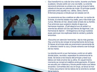    Que transformó su cola de Una noche, durante una fiesta
    a palacio, Úrsula cantó con una voz bella. La sirenita
    reconoció entonces su propia voz, que la bruja le había
    robado el día pez en piernas de mujer. El príncipe quedó
    pasmado ante aquella voz, cálida, clara y tierna.
    Entonces propuso a Úrsula que se casase con él.

    La ceremonia se iba a realizar en alta mar. La noche de
    la boda, la sirenita estaba muy bella, pero más triste que
    nunca. Mirando el mar, deseó estar al lado de su familia.
    Fue entonces que surgieron desde el agua sus
    hermanas mayores. ¡Cuál alegría tuvo al verlas! La
    sirenita las abrazó con los ojos llenos de lágrimas. Las
    hermanas le dijeron: - Entregamos a la bruja nuestras
    joyas para que nos explicase toda la verdad y poderte
    encontrar.

    -Escucha con atención hermanita - dijo la más grande-.
    Hay una forma de romper el encantamiento de la bruja.
    Si besas el príncipe este se enamorará nuevamente de
    ti, volverás a tener tu voz y Úrsula volverá a ser la bruja
    de los mares.

    La sirenita sonrió a sus hermanas y entró en el salón
    donde todos, reunidos, esperaban la ceremonia de la
    boda. Se lanzó a los brazos del príncipe y besó sus
    labios con todo el amor de su alma. En aquel mismo
    momento se rompió el maléfico embrujamiento. El barco
    se sacudió con violencia y Úrsula perdió todos sus falsos
    encantos. Convertida otra vez en bruja, se lanzó al mar.
    Y todos escucharon de los labios de la sirenita la verdad
    de la historia.
 