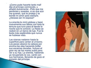 


    -¡Como pude hacerte tanto mal!
    dijo el príncipe conmovido, y
    añadió dulcemente: -Pido que me
    perdones y aceptes, si es que aún
    me quieres, que te proteja y te
    brinde mi amor para siempre.
    ¿Deseas ser mi esposa?
    La sirenita le miró jubilosa y besó
    nuevamente sus labios con toda la
    ternura que tuvo para él desde la
    noche que le conoció. La fiesta se
    realizó en un barco de lujo. Fue la
    boda más espléndida que nunca
    se hubiese visto.
    Las sirenas nadaron hasta la
    superficie para cantar al unísono.
    Los peces alzaron la cabeza por
    encima las olas haciendo brillar
    sus escamas doradas. Incluso el
    gran rey de los mares subió para
    ver a su hija. La sirenita, habiendo
    ya recuperado la voz, cantó con
    sus hermanas, llenando de gozo el
    corazón del príncipe.
 