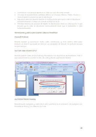 o   Vista Previa: Nos permite reproducir el video sin salir del modo Normal
o   Volumen de la presentación: podremos definir un volumen Máximo, Medio, Mínimo o
    Silencio para el momento en que se reproduzca.
o   Reproducir película: permite cambiar la configuración para que el video se reproduzca
    automáticamente o lo haga sólo cuando se haga clic en él.
o   También tenemos las opciones de Repetir la reproducción hasta su interrupción, lo que
    permite que el video se reproduzca continuamente hasta que el presentador lo pare
    intencionalmente

Herramientas y add-in para insertar videos en PowerPoint

Microsoft Producer

Permite agregar y sincronizar audio, video, narraciones, y otros medios, para luego
producir un archivo que puede ser leído por un navegador de Internet. Es gratuito aunque
un poco antiguo.

YouTube Video Wizard (YTV)

Permite insertar videos de YouTube my fácilmente a las dispositivas de PowerPoint. Todo lo
que necesita hacer es insertar la URL del video y decidir qué tamaño tendrá.




AUTHORSTREAM Desktop

Permite buscar imágenes y videos de la web e insertarlos en el momento. Las imágenes son
buscadas en Bing y los videos en YouTube.




                                                                                       11
 