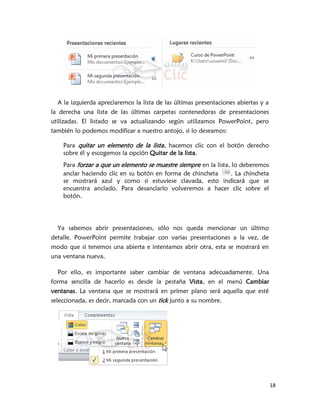 A la izquierda apreciaremos la lista de las últimas presentaciones abiertas y a
la derecha una lista de las últimas carpetas contenedoras de presentaciones
utilizadas. El listado se va actualizando según utilizamos PowerPoint, pero
también lo podemos modificar a nuestro antojo, si lo deseamos:

    Para quitar un elemento de la lista , hacemos clic con el botón derecho
    sobre él y escogemos la opción Quitar de la lista.
    Para forzar a que un elemento se muestre siempre en la lista, lo deberemos
    anclar haciendo clic en su botón en forma de chincheta       . La chincheta
    se mostrará azul y como si estuviese clavada, esto indicará que se
    encuentra anclado. Para desanclarlo volveremos a hacer clic sobre el
    botón.




  Ya sabemos abrir presentaciones, sólo nos queda mencionar un último
detalle. PowerPoint permite trabajar con varias presentaciones a la vez, de
modo que si tenemos una abierta e intentamos abrir otra, esta se mostrará en
una ventana nueva.

  Por ello, es importante saber cambiar de ventana adecuadamente. Una
forma sencilla de hacerlo es desde la pestaña Vista, en el menú Cambiar
ventanas. La ventana que se mostrará en primer plano será aquella que esté
seleccionada, es decir, marcada con un tick junto a su nombre.




                                                                                    18
 