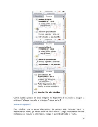 Como puedes apreciar en estas imágenes la diapositiva 2 ha pasado a ocupar la
posición 3 y la que ocupaba la posición 3 pasa a ser la 2.

Eliminar diapositivas

Para eliminar una o varias diapositivas, lo primero que debemos hacer es
seleccionarlas, como ya hemos visto en esta unidad. Luego, disponemos de dos
métodos para ejecutar la eliminación. Escoge el que más cómodo te resulte.

                                                                           34
 
