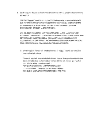 1. Desde su punto de vista cual es la relación existente entre la gestión del conocimiento
   y la web 2.0

    GESTIÓN DE CONOCIMIENTO.-ES EL CONCEPTO APLICADO A LASORGANIZACIONES
    QUE PRETENDEN TRANSFERIR EL CONOCIMIENTO YEXPERIENCIA EXISTENTE ENTRE
    SDUS MIEMBROS, DE MANERA QUE PUEDASER UTILIZADO COMO RECURSO
    DISPONIBLE POR OTROS EN LA ORGANIZACIÓN .

    WEB 2.0.-ES LA PROMESA DE UNA VISIÓN REALIZADA LA RED- LA INTERNET,CON
    MAYUSCULA O MINUSCULA , QUE SE CONFUNDE POPULARMETE CONLA PROPIA WEB-
    CONVERTIDA EN UN ESPACIO SOCIAL CON CABIDA PARATODOS LOS AGENTES
    SOCIALES CAPAZ DE DAR SOPORTE Y FORMAR PARTEDE UNA VERDADERA SOCIEDAD
    DE LA INFORMACION, LA COMUNICACIÓNY/O EL CONOCIMIENTO.



    a) Envié el tipo de licencia que usted colocaría a su blog y 3 razones por las cuales
       usted utilizaría la misma

        Compartir bajo la El beneficiario de la licencia tiene el derechomisma de distribuir
        obras derivadas bajo unalicencia (SA) licencia idéntica a la licencia que regula la
        obra original (véase también copyleft.)
        POR QUE NADIE COPIARIA MI TRABAJO REALIZADO.
        LES PUEDE SERVIR COMO UNA FUENTE BIBLIOGRAFICA
         POR QUE ES ILEGAL LA COPIA SIN PERMISO DE ARCHIVOS
 