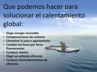 Que podemos hacer para
solucionar el calentamiento
global:
• Elegir energia renovable
• Compensaciones de carbono
• Climatizar la casa o apartamento
• Cambiar los focos por focos
fluorescentes
• Conducir menos
• Elegir un vehiculo eficiente
• Comprar electrodomesticos de
eficencia
 