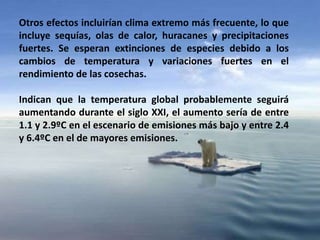 Otros efectos incluirían clima extremo más frecuente, lo que
incluye sequías, olas de calor, huracanes y precipitaciones
fuertes. Se esperan extinciones de especies debido a los
cambios de temperatura y variaciones fuertes en el
rendimiento de las cosechas.
Indican que la temperatura global probablemente seguirá
aumentando durante el siglo XXI, el aumento sería de entre
1.1 y 2.9ºC en el escenario de emisiones más bajo y entre 2.4
y 6.4ºC en el de mayores emisiones.
 