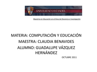 Maestría en Educación en el Área de Docencia e Investigación




MATERIA: COMPUTACIÓN Y EDUCACIÓN
   MAESTRA: CLAUDIA BENAVIDES
  ALUMNO: GUADALUPE VÁZQUEZ
           HERNÁNDEZ
                                              OCTUBRE 2011
 