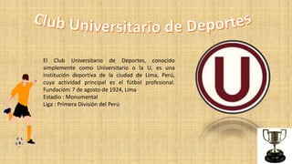 El Club Universitario de Deportes, conocido
simplemente como Universitario o la U, es una
institución deportiva de la ciudad de Lima, Perú,
cuya actividad principal es el fútbol profesional.
Fundación: 7 de agosto de 1924, Lima
Estadio : Monumental
Liga : Primera División del Perú
 
