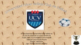 El Club Deportivo Universidad César Vallejo es
un club de fútbol de la ciudad norteña de
Trujillo, Perú. Fue fundado el 6 de enero de
1996 por César Acuña Peralta
Estadio : Mansiche
Liga : Primera División del Perú
 
