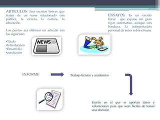 Trabajo técnico y académico
Escrito en el que se aportan datos y
valoraciones para que sean fáciles de tomar
una decisión
ARTICULOS: Son escritos breves que
tratan de un tema relacionado con
política, la ciencia, la cultura, la
educación.
Los puntos ara elaborar un articulo son
los siguientes
•Titulo
•Introducción
•Desarrollo
•conclusión
ENSAYOS: Es un escrito
breve que expone sin gran
rigor sistemático, aunque con
hondura, la interpretación
personal de autor sobre el tema
INFORME
 