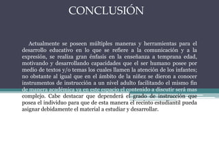 CONCLUSIÓN
Actualmente se poseen múltiples maneras y herramientas para el
desarrollo educativo en lo que se refiere a la comunicación y a la
expresión, se realiza gran énfasis en la enseñanza a temprana edad,
motivando y desarrollando capacidades que el ser humano posee por
medio de textos y/o temas los cuales llamen la atención de los infantes;
no obstante al igual que en el ámbito de la niñez se dieron a conocer
instrumentos de instrucción a un nivel adulto facilitando el mismo fin
de manera académica ya en este espacio el contenido a discutir será mas
complejo. Cabe destacar que dependerá el grado de instrucción que
posea el individuo para que de esta manera el recinto estudiantil pueda
asignar debidamente el material a estudiar y desarrollar.
 
