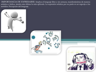 IMPORTANCIA DE EXPRESARSE: Implica el lenguaje libre y sin censura, manifestándose de manera
artística o lúdica, siendo esta última la más aplicada. La expresión artística por su parte es un regocijo a los
sentidos. Percepción del lenguaje.
 