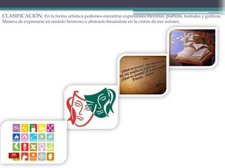 CLASIFICACIÓN: En la forma artística podemos encontrar expresiones literarias, poéticas, teatrales y gráficas.
Manera de expresarse en sentido hermoso o abstracto basándose en la visión de sus autores.
 