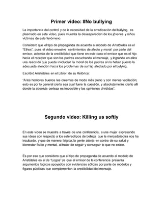 Primer video: #No bullying 
La importancia del control y de la necesidad de la erradicación del bullying, es 
plasmado en este video, pues muestra la desesperación de los jóvenes y niños 
víctimas de este fenómeno. 
Considero que el tipo de propaganda de acuerdo al modelo de Aristóteles es el 
“Ethos”, pues el video envuelve sentimientos de afecto y moral por parte del 
emisor, además de la credibilidad que tiene en este caso el emisor que es el hijo 
hacia el receptor que son los padres escuchando el mensaje, y logrando en ellos 
una reacción que puede involucrar la moral de los padres al no haber puesto la 
adecuada atención hacia los problemas de su hijo afectado por el bullying. 
Escribió Aristóteles en el Libro I de su Retórica: 
“A los hombres buenos les creemos de modo más pleno y con menos vacilación; 
esto es por lo general cierto sea cual fuere la cuestión, y absolutamente cierto allí 
donde la absoluta certeza es imposible y las opiniones divididas”. 
Segundo video: Killing us softly 
En este video se muestra a través de una conferencia, a una mujer expresando 
sus ideas con respecto a los estereotipos de belleza que la mercadotecnia nos ha 
inculcado, y que de manera ilógica, la gente atenta en contra de su salud y 
bienestar físico y mental, al tratar de seguir y conseguir lo que no existe. 
Es por eso que considero que el tipo de propaganda de acuerdo al modelo de 
Aristóteles es el de “Logos” ya que el emisor de la conferencia presenta 
argumentos lógicos apoyados con evidencias sólidas por parte de modelos y 
figuras públicas que complementan la credibilidad del mensaje. 
 