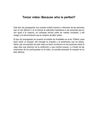 Tercer video: Because who is perfect? 
Este tipo de propaganda nos muestra el lado humano o inhumano de las personas 
que no nos fijamos o no le damos la suficiente importancia a las personas que no 
son igual a la mayoría, sin embargo forman parte de nuestra sociedad, y del 
rezago y la discriminación que la mayoría de ellos sufren. 
El tipo de propaganda de acuerdo al modelo de Aristóteles es el de “Pathos” pues 
hace sentir al receptor del mensaje la empatía y el sentimiento que se desea. 
Opino que el propósito de este video es hacer conciencia en las personas sobre la 
vaga idea que tenemos de la perfección y que muchos buscan, y a través de las 
emociones de los participantes en el video, es posible persuadir al receptor en su 
lado afectivo. 
