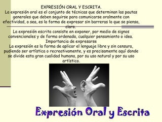 EXPRESIÓN ORAL Y ESCRITA.
 La expresión oral es el conjunto de técnicas que determinan las pautas
     generales que deben seguirse para comunicarse oralmente con
efectividad, o sea, es la forma de expresar sin barreras lo que se piensa,
                                  claro.
     La expresión escrita consiste en exponer, por medio de signos
  convencionales y de forma ordenada, cualquier pensamiento o idea.
                        Importancia de expresarse
   La expresión es la forma de aplicar el lenguaje libre y sin censura,
pudiendo ser artística o recreativamente, y es precisamente aquí donde
  se divide esta gran cualidad humana, por su uso natural y por su uso
                                 artístico.
 