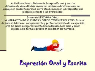 Actividades desarrolladoras de la expresión oral y escrita
   Actualmente viene dándose una mayor incidencia de alteraciones del
lenguaje en edades tempranas, entre otras causas por las respuestas que
                 la escuela concede a las diversidades.

                         Expresión DE FORMA ORAL:
1. LA NARRACIÓN DE CUENTOS Y OTROS TIPOS DE RELATOS: Esta es
de suma utilidad en el enriquecimiento y perfeccionamiento de la expresión
    oral. Se deben escoger los cuentos más adecuados a la edad y poner
          cuidado en la forma expresiva en que deben ser narrados.
 